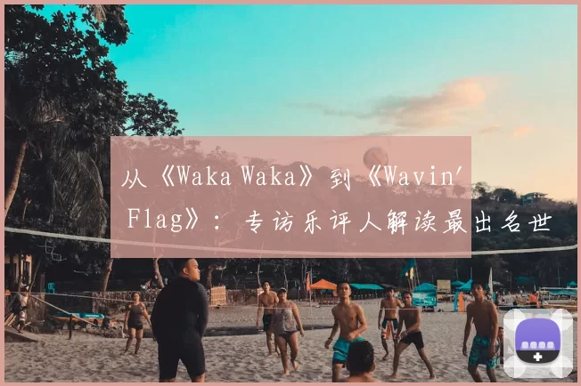 从《Waka Waka》到《Wavin' Flag》：专访乐评人解读最出名世界杯歌曲