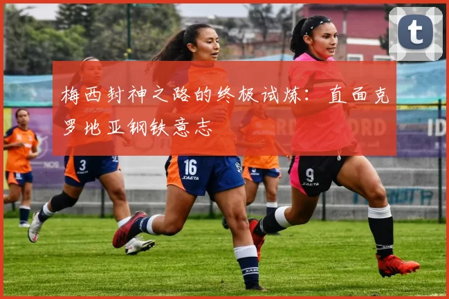 梅西封神之路的终极试炼：直面克罗地亚钢铁意志