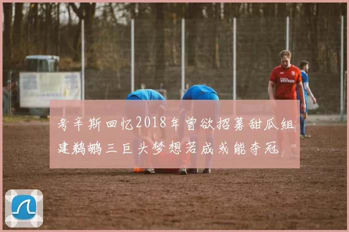 考辛斯回忆2018年曾欲招募甜瓜组建鹈鹕三巨头梦想若成或能夺冠