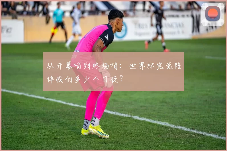 从开幕哨到终场哨:世界杯究竟陪伴我们多少个日夜?