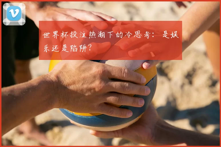 世界杯投注热潮下的冷思考:是娱乐还是陷阱?