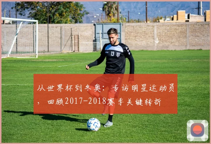 从世界杯到冬奥：专访明星运动员，回顾2017-2018赛季关键转折
