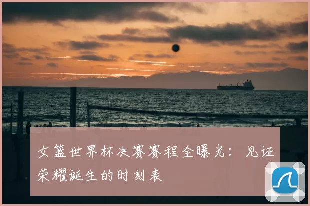 女篮世界杯决赛赛程全曝光：见证荣耀诞生的时刻表