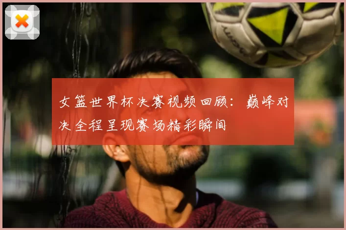 女篮世界杯决赛视频回顾:巅峰对决全程呈现赛场精彩瞬间