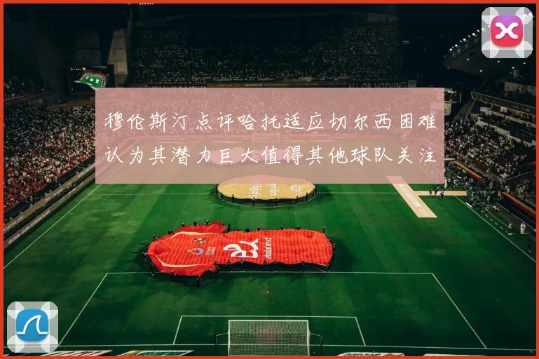 穆伦斯汀点评哈托适应切尔西困难认为其潜力巨大值得其他球队关注