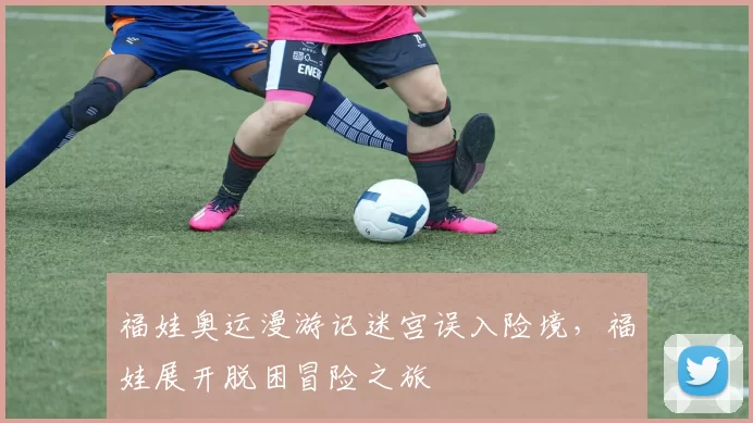 福娃奥运漫游记迷宫误入险境,福娃展开脱困冒险之旅