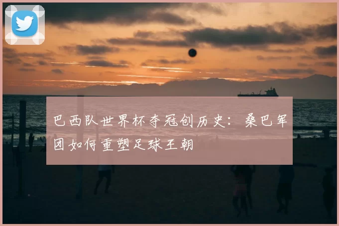 巴西队世界杯夺冠创历史：桑巴军团如何重塑足球王朝