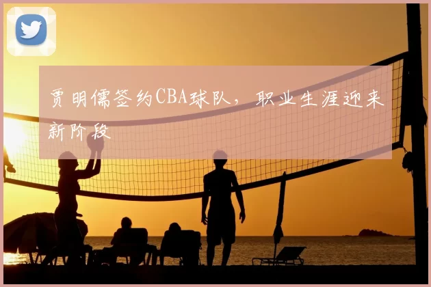贾明儒签约CBA球队，职业生涯迎来新阶段