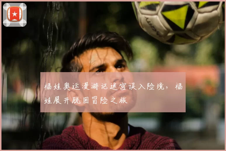 福娃奥运漫游记迷宫误入险境,福娃展开脱困冒险之旅