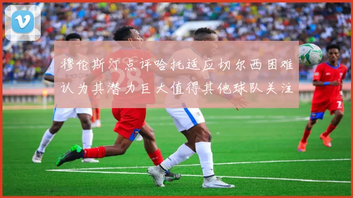 穆伦斯汀点评哈托适应切尔西困难认为其潜力巨大值得其他球队关注