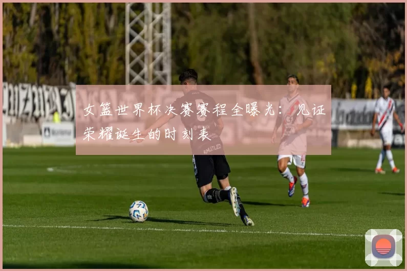 女篮世界杯决赛赛程全曝光：见证荣耀诞生的时刻表