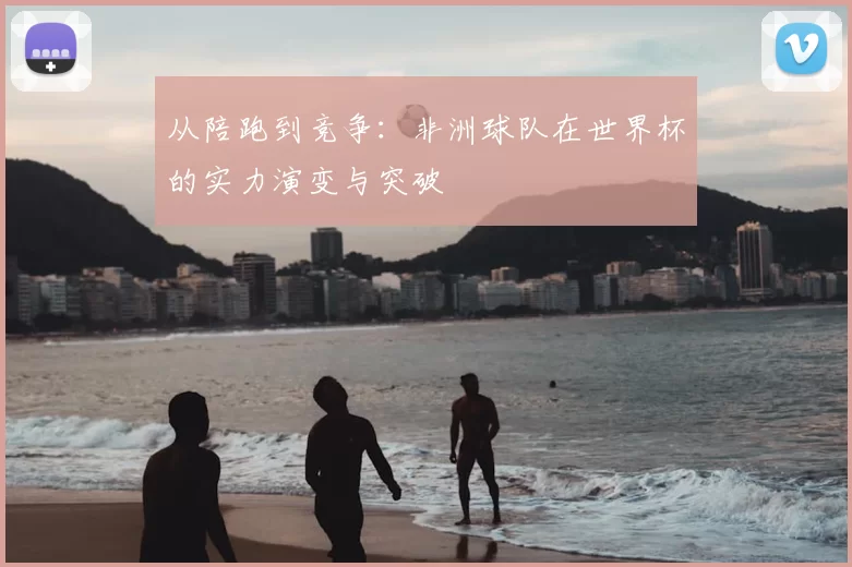 从陪跑到竞争：非洲球队在世界杯的实力演变与突破