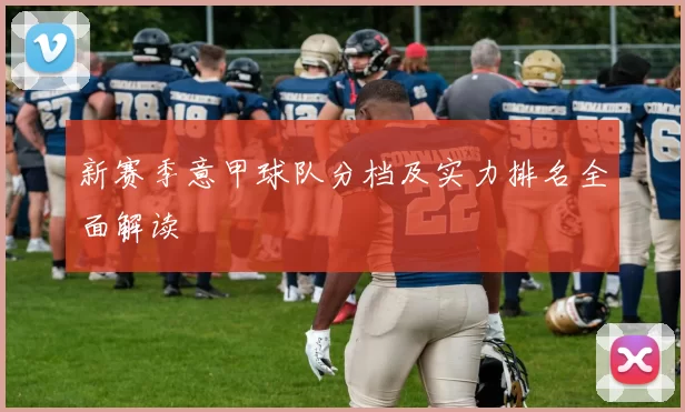 新赛季意甲球队分档及实力排名全面解读