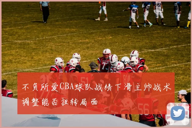 不负所爱CBA球队战绩下滑主帅战术调整能否扭转局面