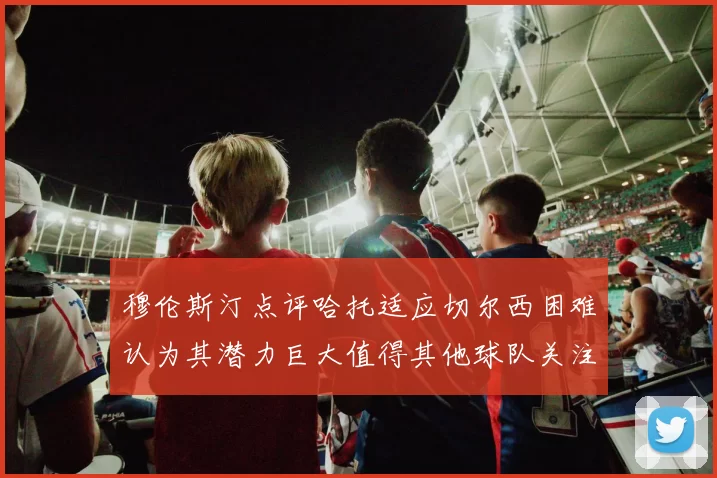 穆伦斯汀点评哈托适应切尔西困难认为其潜力巨大值得其他球队关注