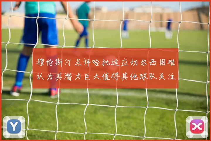 穆伦斯汀点评哈托适应切尔西困难认为其潜力巨大值得其他球队关注