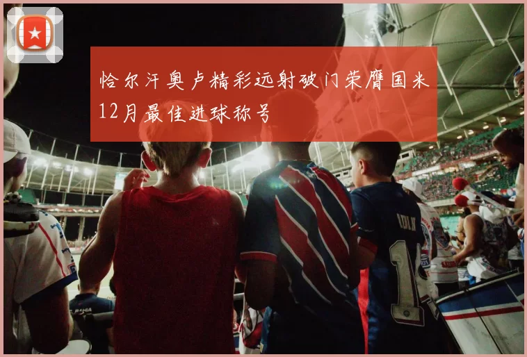 恰尔汗奥卢精彩远射破门荣膺国米12月最佳进球称号