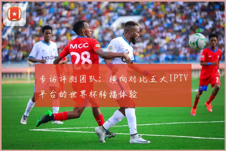 专访评测团队：横向对比五大IPTV平台的世界杯转播体验