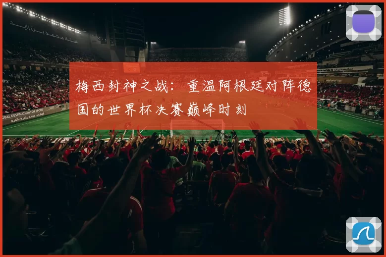 梅西封神之战:重温阿根廷对阵德国的世界杯决赛巅峰时刻