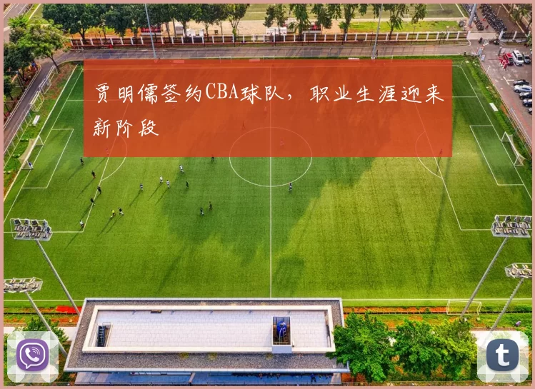贾明儒签约CBA球队，职业生涯迎来新阶段