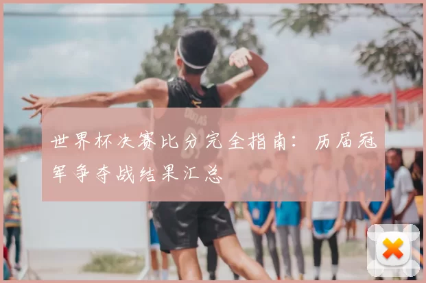 世界杯决赛比分完全指南：历届冠军争夺战结果汇总