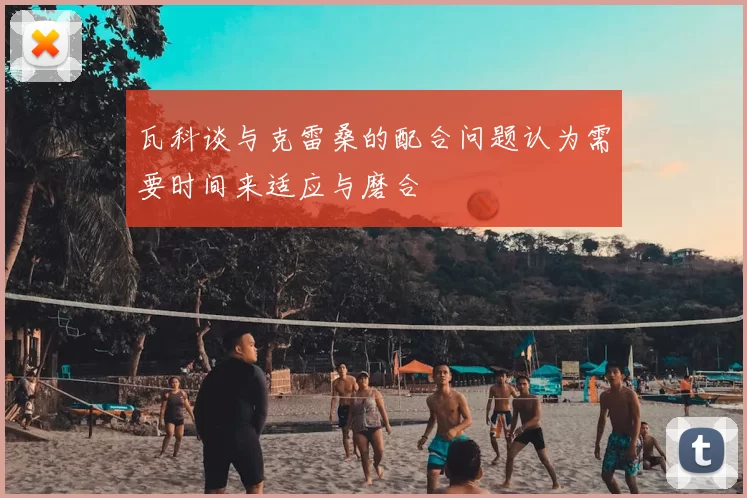 瓦科谈与克雷桑的配合问题认为需要时间来适应与磨合