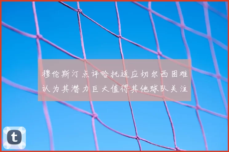 穆伦斯汀点评哈托适应切尔西困难认为其潜力巨大值得其他球队关注