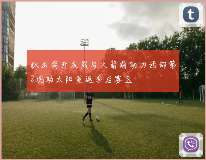 狄龙离开灰熊与火箭前助力西部第2现助太阳重返季后赛区