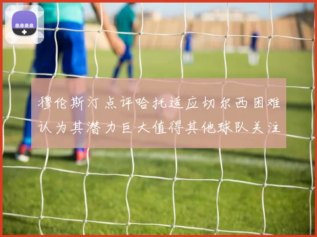 穆伦斯汀点评哈托适应切尔西困难认为其潜力巨大值得其他球队关注