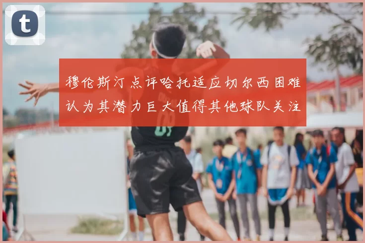 穆伦斯汀点评哈托适应切尔西困难认为其潜力巨大值得其他球队关注