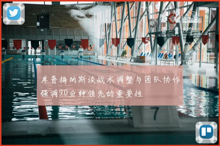 库普梅纳斯谈战术调整与团队协作强调90分钟领先的重要性