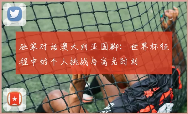 独家对话澳大利亚国脚:世界杯征程中的个人挑战与高光时刻