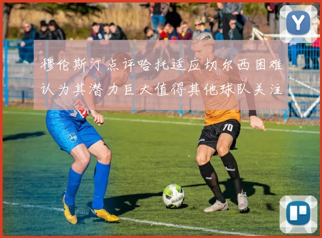 穆伦斯汀点评哈托适应切尔西困难认为其潜力巨大值得其他球队关注