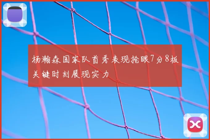 杨瀚森国家队首秀表现抢眼7分8板关键时刻展现实力