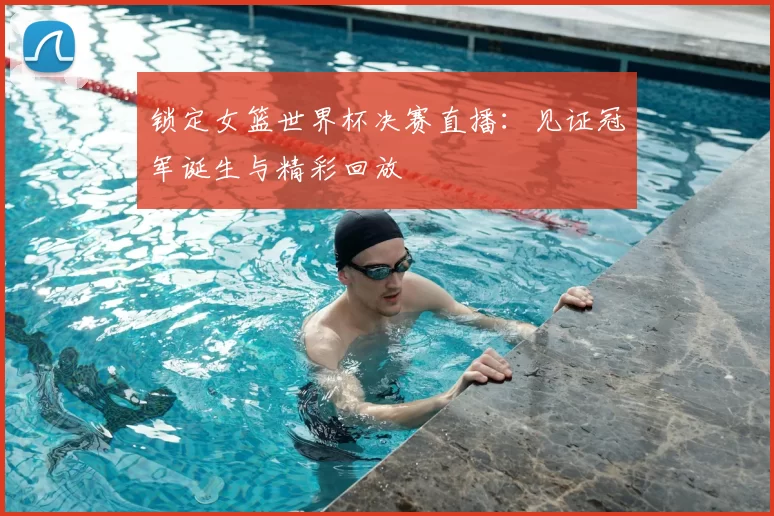 锁定女篮世界杯决赛直播：见证冠军诞生与精彩回放