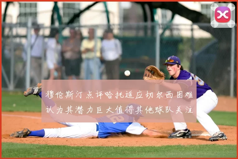 穆伦斯汀点评哈托适应切尔西困难认为其潜力巨大值得其他球队关注