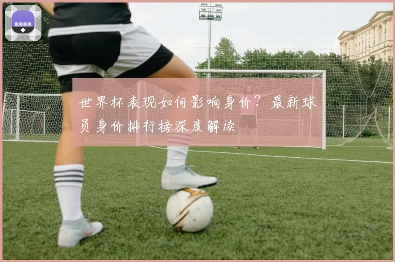 世界杯表现如何影响身价?最新球员身价排行榜深度解读
