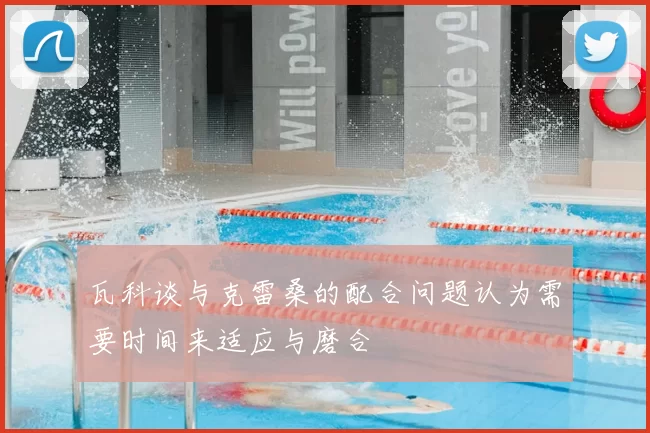 瓦科谈与克雷桑的配合问题认为需要时间来适应与磨合